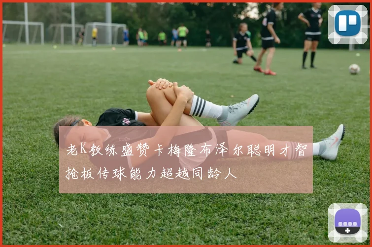 老K教练盛赞卡梅隆布泽尔聪明才智抢板传球能力超越同龄人