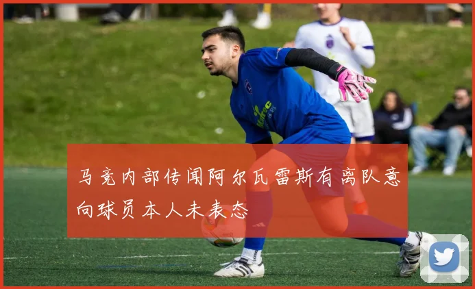 马竞内部传闻阿尔瓦雷斯有离队意向球员本人未表态