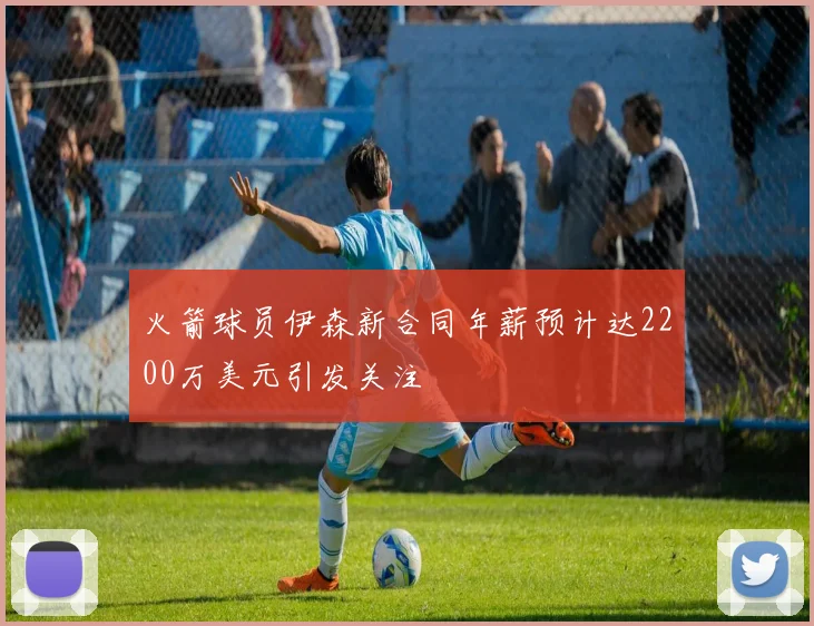 火箭球员伊森新合同年薪预计达2200万美元引发关注