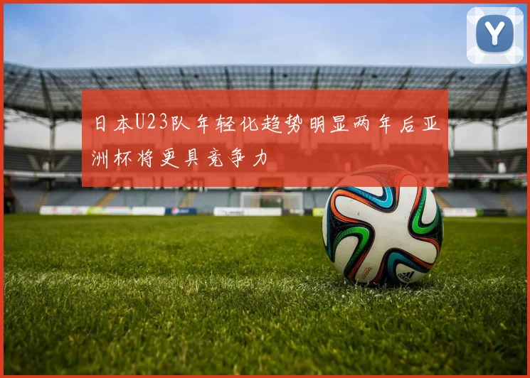 日本U23队年轻化趋势明显两年后亚洲杯将更具竞争力