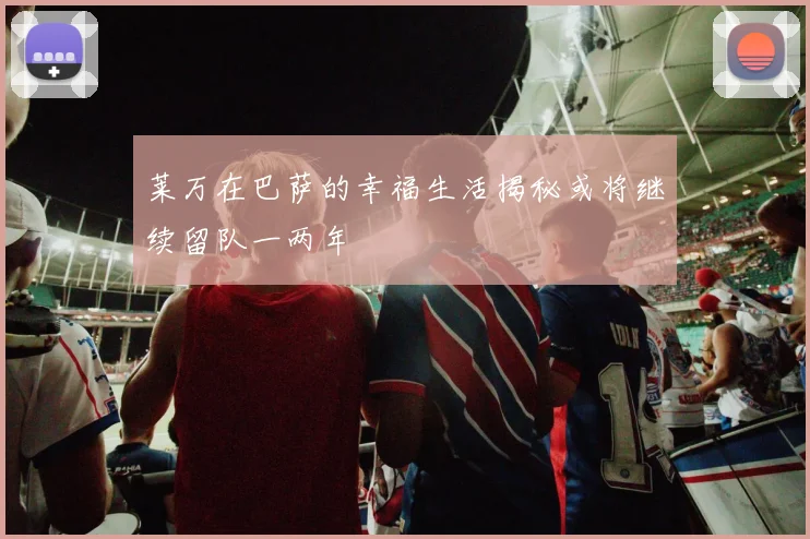 莱万在巴萨的幸福生活揭秘或将继续留队一两年