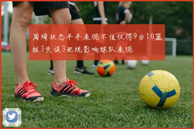 周琦状态平平表现不佳仅得9分10篮板3失误3犯规影响球队表现