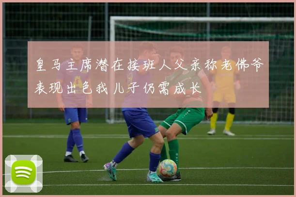 皇马主席潜在接班人父亲称老佛爷表现出色我儿子仍需成长