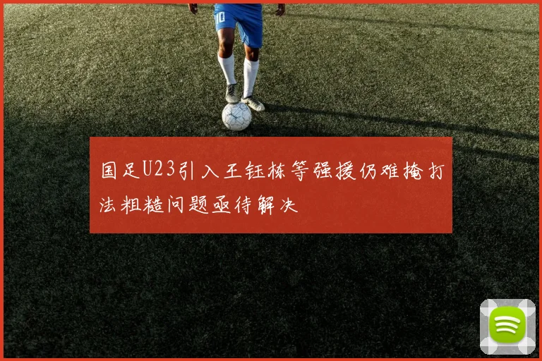 国足U23引入王钰栋等强援仍难掩打法粗糙问题亟待解决