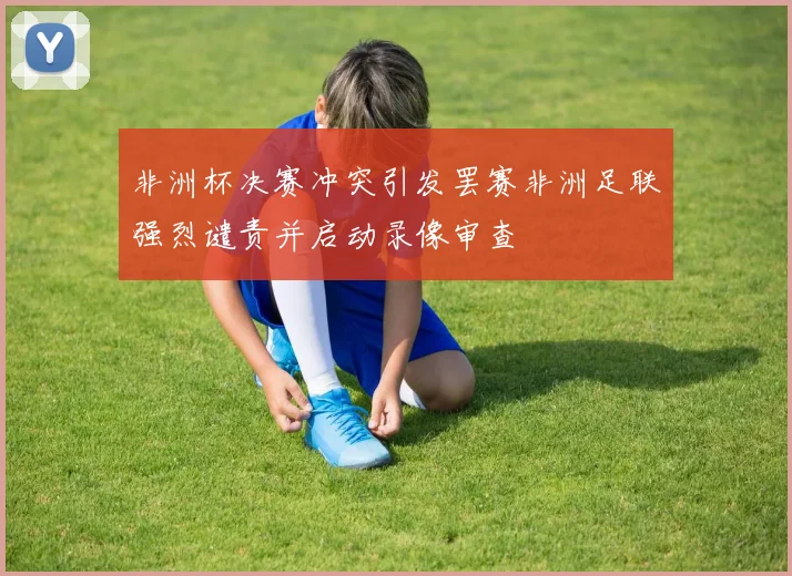 非洲杯决赛冲突引发罢赛非洲足联强烈谴责并启动录像审查