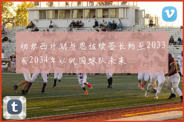 切尔西计划与恩佐续签长约至2033或2034年以巩固球队未来