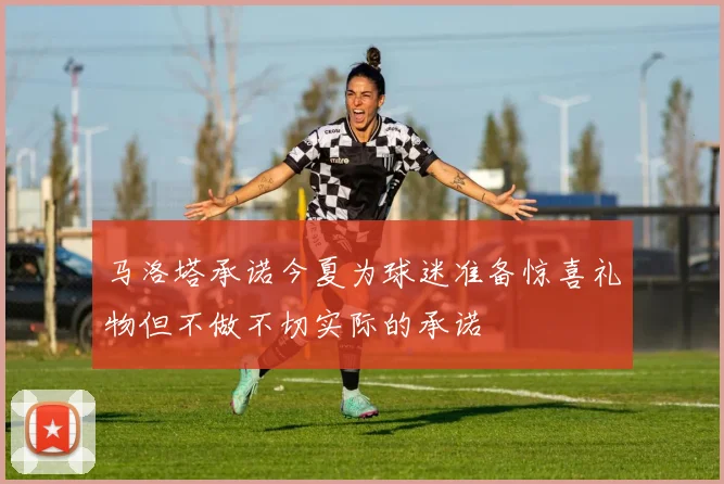 马洛塔承诺今夏为球迷准备惊喜礼物但不做不切实际的承诺