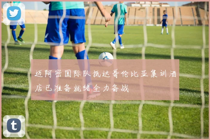 迈阿密国际队抵达哥伦比亚集训酒店已准备就绪全力备战