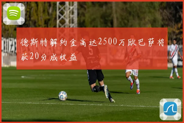 德斯特解约金高达2500万欧巴萨将获20分成收益