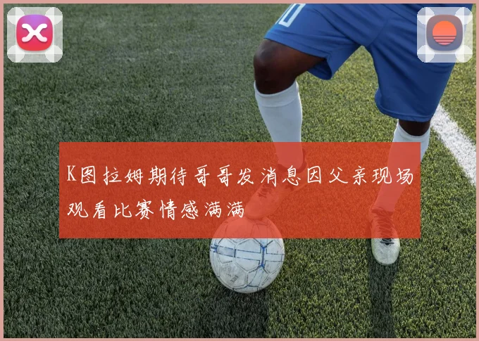 K图拉姆期待哥哥发消息因父亲现场观看比赛情感满满