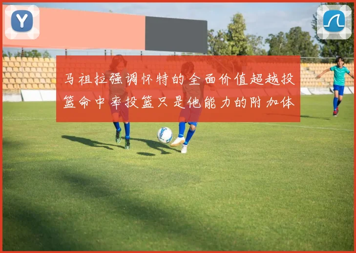 马祖拉强调怀特的全面价值超越投篮命中率投篮只是他能力的附加体现