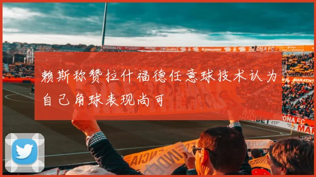 赖斯称赞拉什福德任意球技术认为自己角球表现尚可