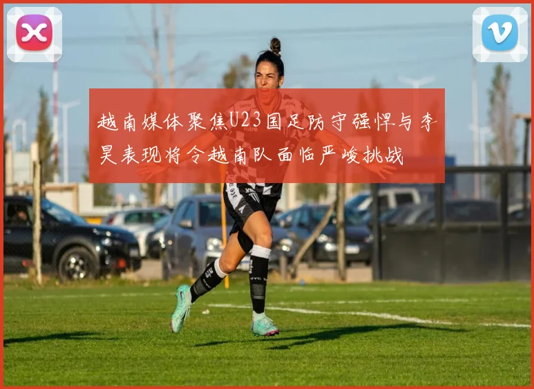 越南媒体聚焦U23国足防守强悍与李昊表现将令越南队面临严峻挑战