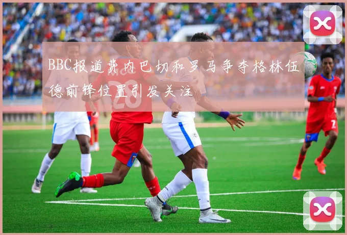 BBC报道费内巴切和罗马争夺格林伍德前锋位置引发关注