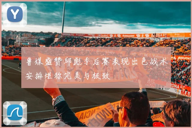 鲁媒盛赞邱彪季后赛表现出色战术安排堪称完美与极致