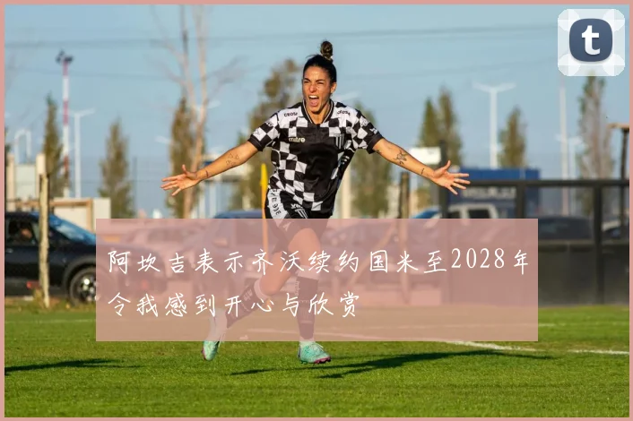 阿坎吉表示齐沃续约国米至2028年令我感到开心与欣赏