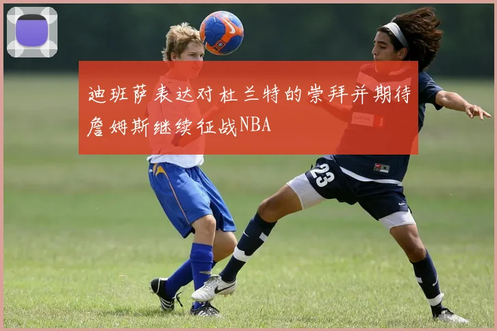 迪班萨表达对杜兰特的崇拜并期待詹姆斯继续征战NBA