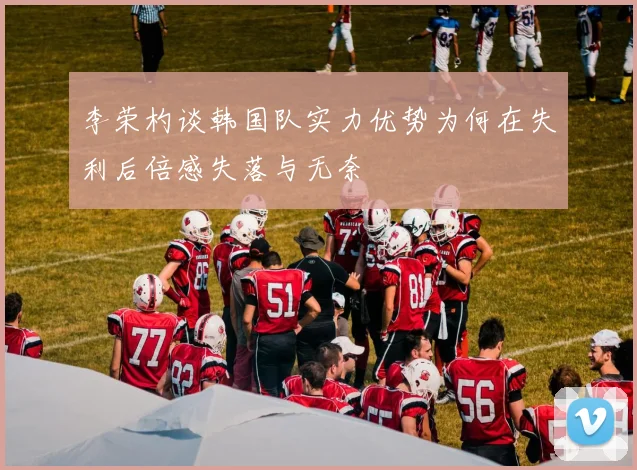 李荣杓谈韩国队实力优势为何在失利后倍感失落与无奈