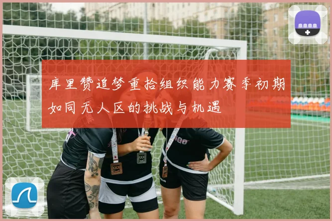 库里赞追梦重拾组织能力赛季初期如同无人区的挑战与机遇