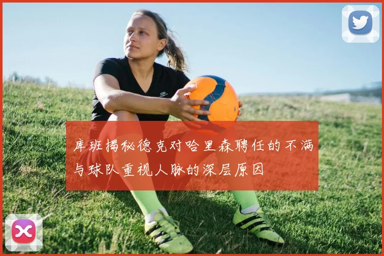 库班揭秘德克对哈里森聘任的不满与球队重视人脉的深层原因